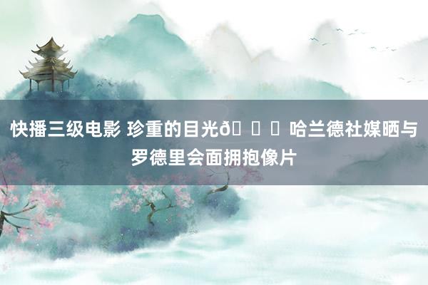 快播三级电影 珍重的目光😍哈兰德社媒晒与罗德里会面拥抱像片