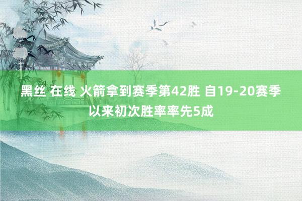 黑丝 在线 火箭拿到赛季第42胜 自19-20赛季以来初次胜率率先5成