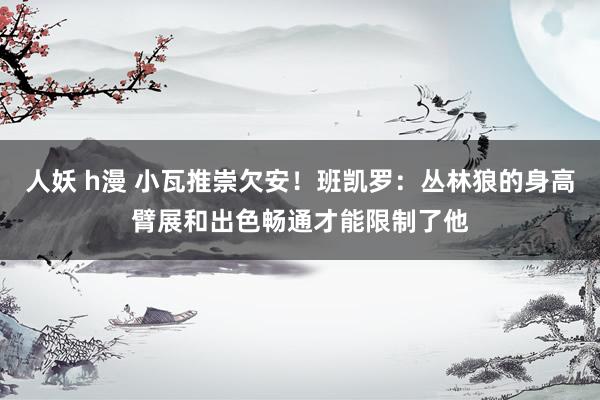 人妖 h漫 小瓦推崇欠安！班凯罗：丛林狼的身高臂展和出色畅通才能限制了他