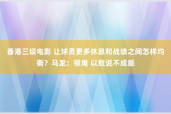 香港三级电影 让球员更多休息和战绩之间怎样均衡？马龙：很难 以致说不成能