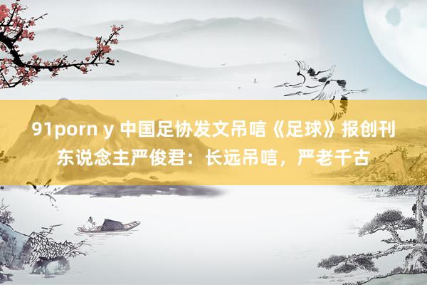 91porn y 中国足协发文吊唁《足球》报创刊东说念主严俊君:长远吊唁,严老千古
