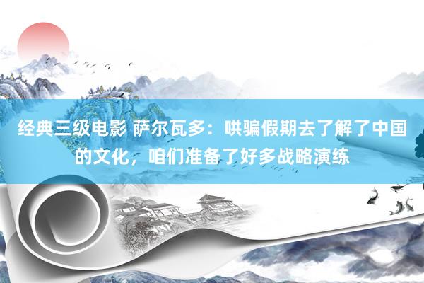 经典三级电影 萨尔瓦多：哄骗假期去了解了中国的文化，咱们准备了好多战略演练