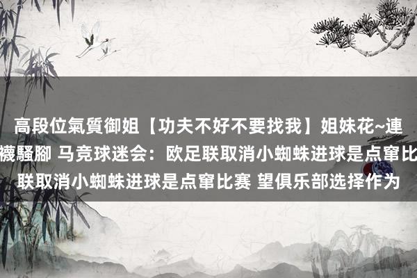 高段位氣質御姐【功夫不好不要找我】姐妹花~連體絲襪~大奶晃動~絲襪騷腳 马竞球迷会：欧足联取消小蜘蛛进球是点窜比赛 望俱乐部选择作为