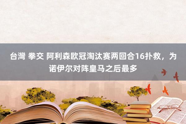 台灣 拳交 阿利森欧冠淘汰赛两回合16扑救，为诺伊尔对阵皇马之后最多