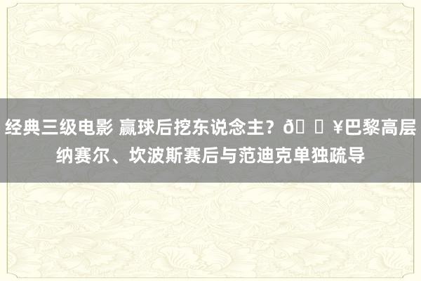 经典三级电影 赢球后挖东说念主？🎥巴黎高层纳赛尔、坎波斯赛后与范迪克单独疏导
