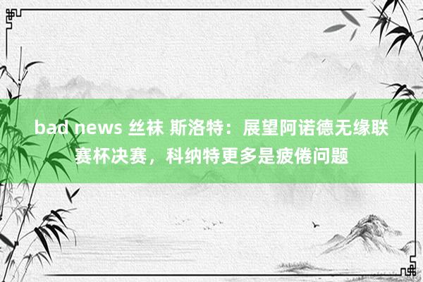 bad news 丝袜 斯洛特:展望阿诺德无缘联赛杯决赛,科纳特更多是疲倦问题