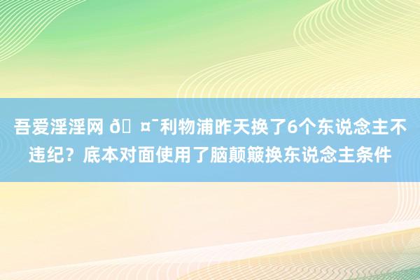 吾爱淫淫网 🤯利物浦昨天换了6个东说念主不违纪？底本对面使用了脑颠簸换东说念主条件