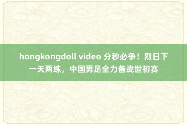 hongkongdoll video 分秒必争！烈日下一天两练，中国男足全力备战世初赛