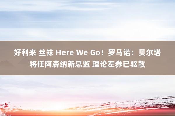 好利来 丝袜 Here We Go！罗马诺：贝尔塔将任阿森纳新总监 理论左券已驱散