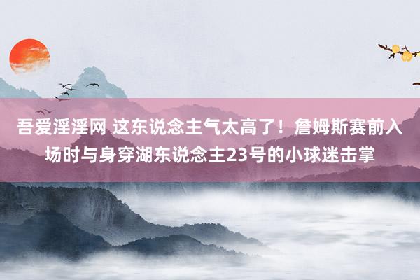 吾爱淫淫网 这东说念主气太高了！詹姆斯赛前入场时与身穿湖东说念主23号的小球迷击掌