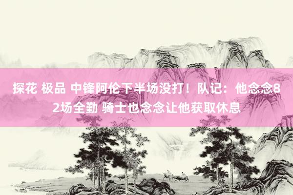 探花 极品 中锋阿伦下半场没打！队记：他念念82场全勤 骑士也念念让他获取休息