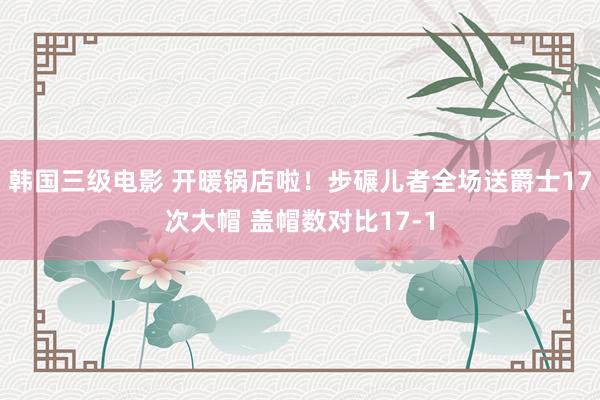 韩国三级电影 开暖锅店啦！步碾儿者全场送爵士17次大帽 盖帽数对比17-1