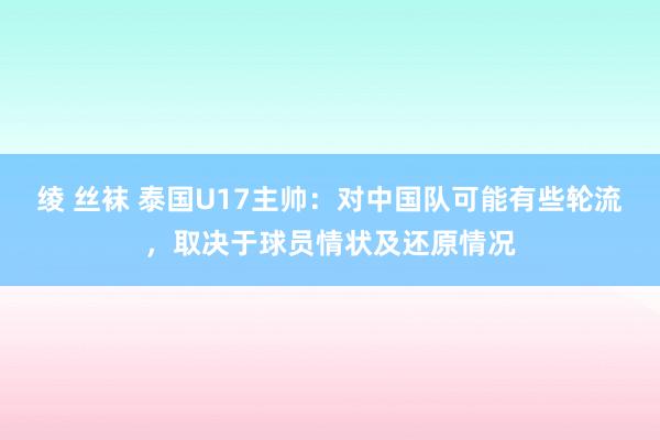 绫 丝袜 泰国U17主帅：对中国队可能有些轮流，取决于球员情状及还原情况