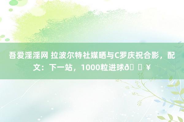 吾爱淫淫网 拉波尔特社媒晒与C罗庆祝合影，配文：下一站，1000粒进球🔥