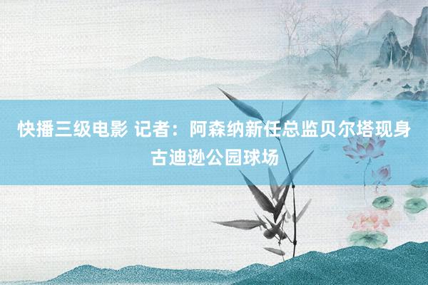 快播三级电影 记者：阿森纳新任总监贝尔塔现身古迪逊公园球场