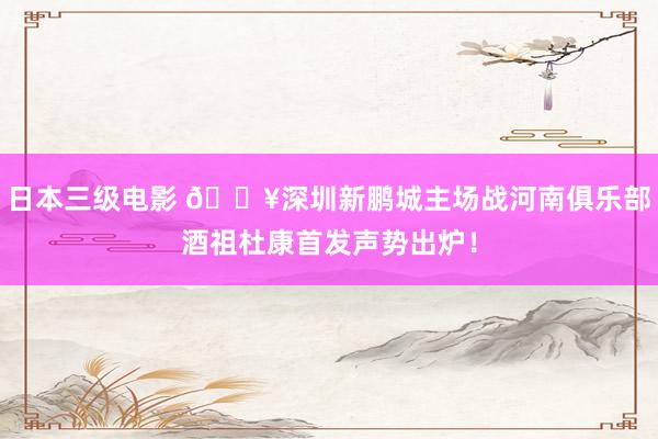 日本三级电影 🔥深圳新鹏城主场战河南俱乐部酒祖杜康首发声势出炉！
