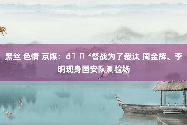 黑丝 色情 京媒：😲督战为了裁汰 周金辉、李明现身国安队测验场