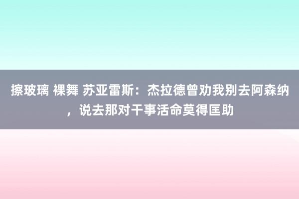 擦玻璃 裸舞 苏亚雷斯：杰拉德曾劝我别去阿森纳，说去那对干事活命莫得匡助