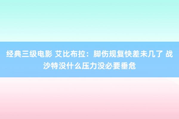 经典三级电影 艾比布拉：脚伤规复快差未几了 战沙特没什么压力没必要垂危
