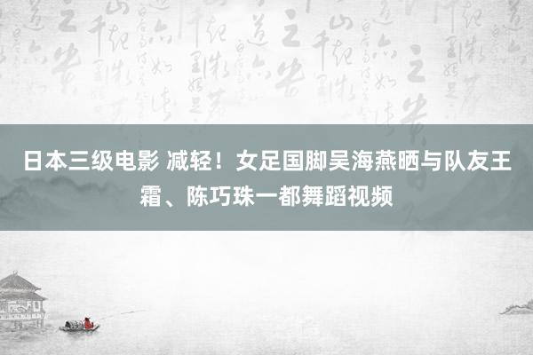 日本三级电影 减轻！女足国脚吴海燕晒与队友王霜、陈巧珠一都舞蹈视频